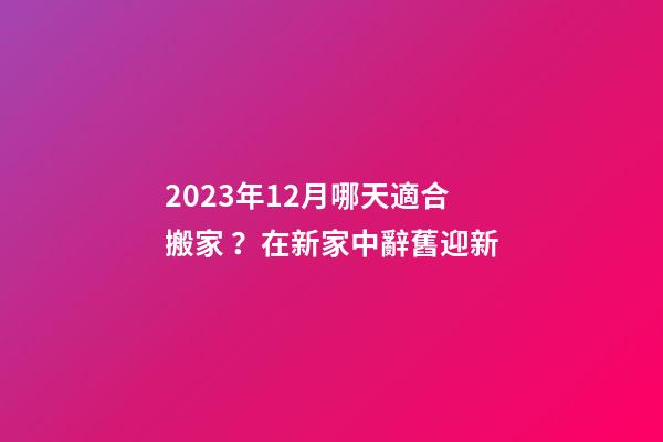 2023年12月哪天適合搬家？在新家中辭舊迎新